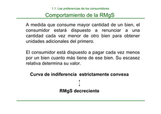 Comportamiento de la RMgS
A medida que consume mayor cantidad de un bien, el
consumidor estará dispuesto a renunciar a una
cantidad cada vez menor de otro bien para obtener
unidades adicionales del primero.
El consumidor está dispuesto a pagar cada vez menos
por un bien cuanto más tiene de ese bien. Su escasez
relativa determina su valor.
Curva de indiferencia estrictamente convexa
RMgS decreciente
1.1. Las preferencias de los consumidores
 