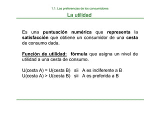 La utilidad
Es una puntuación numérica que representa la
satisfacción que obtiene un consumidor de una cesta
de consumo dada.
Función de utilidad: fórmula que asigna un nivel de
utilidad a una cesta de consumo.
U(cesta A) = U(cesta B) sii A es indiferente a B
U(cesta A) > U(cesta B) sii A es preferida a B
1.1. Las preferencias de los consumidores
 
