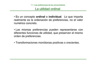 La utilidad ordinal
• Es un concepto ordinal e individual. Lo que importa
realmente es la ordenación de preferencias, no el valor
numérico concreto.
• Las mismas preferencias pueden representarse con
diferentes funciones de utilidad, que preserven el mismo
orden de preferencias.
• Transformaciones monótonas positivas o crecientes.
1.1. Las preferencias de los consumidores
 