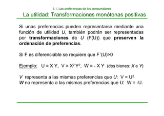 La utilidad: Transformaciones monótonas positivas
Si unas preferencias pueden representarse mediante una
función de utilidad U, también podrán ser representadas
por transformaciones de U (F(U)) que preserven la
ordenación de preferencias.
Si F es diferenciable se requiere que F´(U)>0
Ejemplo: U = X Y, V = X2 Y2, W = - X Y (dos bienes: X e Y)
V representa a las mismas preferencias que U: V = U2
W no representa a las mismas preferencias que U: W = -U.
1.1. Las preferencias de los consumidores
 
