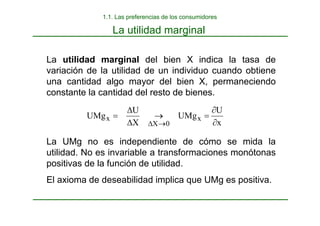 La utilidad marginal
La utilidad marginal del bien X indica la tasa de
variación de la utilidad de un individuo cuando obtiene
una cantidad algo mayor del bien X, permaneciendo
constante la cantidad del resto de bienes.
La UMg no es independiente de cómo se mida la
utilidad. No es invariable a transformaciones monótonas
positivas de la función de utilidad.
El axioma de deseabilidad implica que UMg es positiva.
x
U
UMg
X
U
UMg x
0
X
x
∂
∂
=
→
∆
∆
=
→
∆
1.1. Las preferencias de los consumidores
 