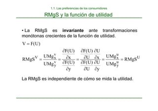RMgS y la función de utilidad
• La RMgS es invariante ante transformaciones
monótonas crecientes de la función de utilidad.
La RMgS es independiente de cómo se mida la utilidad.
U
u
y
u
x
v
y
v
x
V
RMgS
UMg
UMg
y
U
U
)
U
(
F
x
U
U
)
U
(
F
y
)
U
(
F
x
)
U
(
F
UMg
UMg
RMgS
)
U
(
F
V
=
=
∂
∂
∂
∂
∂
∂
∂
∂
=
∂
∂
∂
∂
=
=
=
1.1. Las preferencias de los consumidores
 