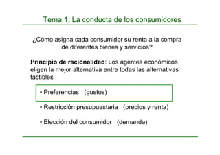 Tema 1: La conducta de los consumidores
¿Cómo asigna cada consumidor su renta a la compra
de diferentes bienes y servicios?
Principio de racionalidad: Los agentes económicos
eligen la mejor alternativa entre todas las alternativas
factibles
• Preferencias (gustos)
• Restricción presupuestaria (precios y renta)
• Elección del consumidor (demanda)
 