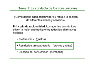 Tema 1: La conducta de los consumidores
¿Cómo asigna cada consumidor su renta a la compra
de diferentes bienes y servicios?
Principio de racionalidad: Los agentes económicos
eligen la mejor alternativa entre todas las alternativas
factibles
• Preferencias (gustos)
• Restricción presupuestaria (precios y renta)
• Elección del consumidor (demanda)
 