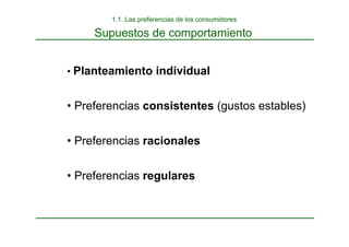 1.1. Las preferencias de los consumidores
Supuestos de comportamiento
• Planteamiento individual
• Preferencias consistentes (gustos estables)
• Preferencias racionales
• Preferencias regulares
 