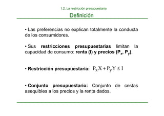 • Las preferencias no explican totalmente la conducta
de los consumidores.
• Sus restricciones presupuestarias limitan la
capacidad de consumo: renta (I) y precios (Px, Py).
• Restricción presupuestaria:
• Conjunto presupuestario: Conjunto de cestas
asequibles a los precios y la renta dados.
I
Y
P
X
P y
x ≤
+
Definición
1.2. La restricción presupuestaria
 
