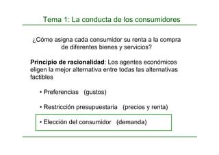 Tema 1: La conducta de los consumidores
¿Cómo asigna cada consumidor su renta a la compra
de diferentes bienes y servicios?
Principio de racionalidad: Los agentes económicos
eligen la mejor alternativa entre todas las alternativas
factibles
• Preferencias (gustos)
• Restricción presupuestaria (precios y renta)
• Elección del consumidor (demanda)
 