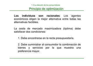 Los individuos son racionales: Los agentes
económicos eligen la mejor alternativa entre todas las
alternativas factibles.
La cesta de mercado maximizadora (óptima) debe
satisfacer dos condiciones:
1. Debe encontrarse en la recta presupuestaria.
2. Debe suministrar al consumidor la combinación de
bienes y servicios por la que muestra una
preferencia mayor.
1.3 La elección de los consumidores
Principio de optimización
 