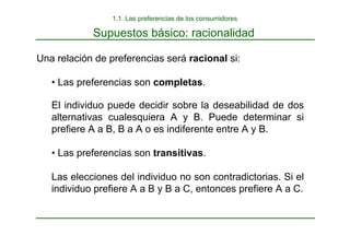 Supuestos básico: racionalidad
Una relación de preferencias será racional si:
• Las preferencias son completas.
El individuo puede decidir sobre la deseabilidad de dos
alternativas cualesquiera A y B. Puede determinar si
prefiere A a B, B a A o es indiferente entre A y B.
• Las preferencias son transitivas.
Las elecciones del individuo no son contradictorias. Si el
individuo prefiere A a B y B a C, entonces prefiere A a C.
1.1. Las preferencias de los consumidores
 