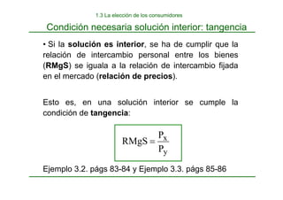 y
x
P
P
RMgS =
• Si la solución es interior, se ha de cumplir que la
relación de intercambio personal entre los bienes
(RMgS) se iguala a la relación de intercambio fijada
en el mercado (relación de precios).
Esto es, en una solución interior se cumple la
condición de tangencia:
Ejemplo 3.2. págs 83-84 y Ejemplo 3.3. págs 85-86
Condición necesaria solución interior: tangencia
1.3 La elección de los consumidores
 