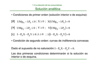 • Condiciones de primer orden (solución interior o de esquina):
[X] ; ;
[Y] ; ;
[λ] ; ;
• Condición de segundo orden: curvas de indiferencia convexas
0
P
UMg x
x ≤
λ
− 0
X ≥ ( ) 0
P
UMg
X x
x =
λ
−
0
P
UMg y
y ≤
λ
−
0
Y
P
X
P
I y
x ≥
−
−
0
Y ≥
0
≥
λ
( ) 0
P
UMg
Y y
y =
λ
−
( ) 0
Y
P
X
P
I y
x =
−
−
λ
Dado el supuesto de no saturación: .
Las dos primeras condiciones determinarán si la solución es
interior o de esquina.
0
Y
P
X
P
I y
x =
−
−
Solución analítica
1.3 La elección de los consumidores
 
