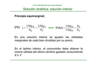 Y
Y
X
X
P
UMg
P
UMg
=
=
λ
Y
X
Y
X
P
P
UMg
UMg
RMgS =
=
Principio equimarginal:
[PE]
En una solución interior se igualan las utilidades
marginales de cada bien divididas por su precio.
En el óptimo interior, el consumidor debe obtener la
misma utilidad del último céntimo gastado consumiendo
X o Y.
Solución analítica: solución interior
1.3 La elección de los consumidores
 