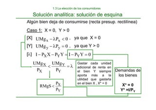 Algún bien deja de consumirse (recta presup. rectilínea)
Caso 1: X = 0, Y > 0
[X] , ya que X = 0
[Y] , ya que Y > 0
0
P
UMg x
x <
λ
−
0
P
UMg y
y =
λ
−
[λ] 0
Y
P
I
Y
P
X
P
I Y
Y
X =
−
=
−
−
λ
=
<
Y
Y
X
X
P
UMg
P
UMg
Y
X
P
P
RMgS <
Solución analítica: solución de esquina
Demandas de
los bienes
X* = 0
Y* =I/PY
1.3 La elección de los consumidores
Gastar cada unidad
adicional de renta en
el bien Y siempre
aporta más a la
utilidad que gastarla
en el bien X , X* = 0
 