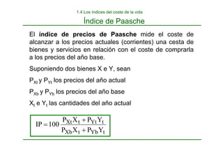 Índice de Paasche
1.4 Los índices del coste de la vida
El índice de precios de Paasche mide el coste de
alcanzar a los precios actuales (corrientes) una cesta de
bienes y servicios en relación con el coste de comprarla
a los precios del año base.
Suponiendo dos bienes X e Y, sean
PXt y PYt los precios del año actual
PXb y PYb los precios del año base
Xt e Yt las cantidades del año actual
t
Yb
t
Xb
t
Yt
t
Xt
Y
P
X
P
Y
P
X
P
100
IP
+
+
=
 