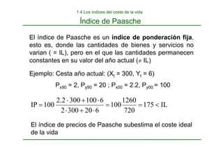 Índice de Paasche
1.4 Los índices del coste de la vida
Ejemplo: Cesta año actual: (Xt = 300, Yt = 6)
Px90 = 2, Py90 = 20 ; Px00 = 2.2, Py00 = 100
IL
175
720
1260
100
6
20
300
2
6
100
300
2
.
2
100
IP <
=
=
⋅
+
⋅
⋅
+
⋅
=
El índice de Paasche es un índice de ponderación fija,
esto es, donde las cantidades de bienes y servicios no
varian ( = IL), pero en el que las cantidades permanecen
constantes en su valor del año actual (≠ IL)
El índice de precios de Paasche subestima el coste ideal
de la vida
 