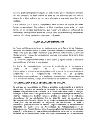 La ética profesional pretende regular las actividades que se realizan en el marco 
de una profesión. En este sentido, se trata de una disciplina que está incluida 
dentro de la ética aplicada ya que hace referencia a una parte específica de la 
realidad. 
Cabe destacar que la ética, a nivel general, no es coactiva (no impone sanciones 
legales o normativas). Sin embargo, la ética profesional puede estar, en cierta 
forma, en los códigos deontológicos que regulan una actividad profesional. La 
deontología forma parte de lo que se conoce como ética normativa y presenta una 
serie de principios y reglas de cumplimiento obligatorio. 
TEORIA DEL COMPORTAMIENTO 
La Teoría del Comportamiento es un desdoblamiento de la Teoría de las Relaciones 
Humanas, mostrándose crítica y severa. Comparte conceptos fundamentales, pero los 
utiliza como punto de partida o referencial y los reformula profundamente. La teoría del 
Comportamiento rechaza las concepciones ingenuas y románticas de la teoría de las 
relaciones humanas. 
La Teoría del Comportamiento critica la teoría clásica y algunos autores la consideran 
como antítesis a la teoría de la organización. 
La teoría del comportamiento incorporo la sociología de la burocracia y 
amplio el campo de la teoría administrativa. 
Para explicar el comportamiento organizacional, la teoría del comportamiento se 
fundamenta en el comportamiento individual de las personas. 
Uno de los temas principales de la teoría del comportamiento en la administración 
es la motivación humana, campo en el cual recibió una voluminosa contribución. 
JERARQUIZACIÓN DE LAS NECESIDADES, DE MASLOW. 
la jerarquía de necesidades de Maslow, psicólogo perteneciente a la corriente 
humanística. Primero, se describe la Jerarquía de las Necesidades, la cual se 
encuentra organizada estructuralmente de acuerdo a una determinación biológica 
dada por nuestra constitución genética como organismo de la especia humana; las 
distintas necesidades tendrían variados grados de poder en la motivación 
dependiendo de su satisfacción. En un segundo punto se describen las 
Necesidades de Carencia, dentro de las cuales se encuentran las Necesidades 
Fisiológicas, las Necesidades de Seguridad, las Necesidades de Amor y 
Pertenencia y las Necesidades de Estima. Luego se describen las Necesidades de 
Desarrollo las cuales son: las Necesidades de Autoactualización y las 
Necesidades de Trascendencia, para después explicar las Necesidades sin lugar 
específico en la Jerarquía. que está organizada de tal forma que las necesidades 
de déficit se encuentren en las partes más bajas, mientras que las necesidades de 
 