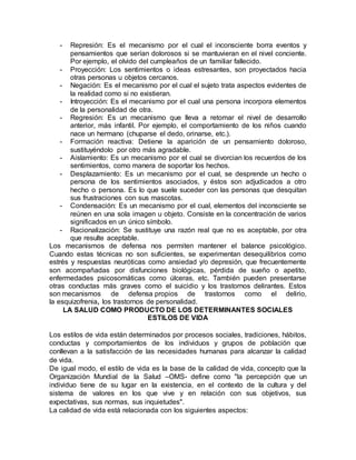 - Represión: Es el mecanismo por el cual el inconsciente borra eventos y 
pensamientos que serían dolorosos si se mantuvieran en el nivel conciente. 
Por ejemplo, el olvido del cumpleaños de un familiar fallecido. 
- Proyección: Los sentimientos o ideas estresantes, son proyectados hacia 
otras personas u objetos cercanos. 
- Negación: Es el mecanismo por el cual el sujeto trata aspectos evidentes de 
la realidad como si no existieran. 
- Introyección: Es el mecanismo por el cual una persona incorpora elementos 
de la personalidad de otra. 
- Regresión: Es un mecanismo que lleva a retomar el nivel de desarrollo 
anterior, más infantil. Por ejemplo, el comportamiento de los niños cuando 
nace un hermano (chuparse el dedo, orinarse, etc.). 
- Formación reactiva: Detiene la aparición de un pensamiento doloroso, 
sustituyéndolo por otro más agradable. 
- Aislamiento: Es un mecanismo por el cual se divorcian los recuerdos de los 
sentimientos, como manera de soportar los hechos. 
- Desplazamiento: Es un mecanismo por el cual, se desprende un hecho o 
persona de los sentimientos asociados, y éstos son adjudicados a otro 
hecho o persona. Es lo que suele suceder con las personas que desquitan 
sus frustraciones con sus mascotas. 
- Condensación: Es un mecanismo por el cual, elementos del inconsciente se 
reúnen en una sola imagen u objeto. Consiste en la concentración de varios 
significados en un único símbolo. 
- Racionalización: Se sustituye una razón real que no es aceptable, por otra 
que resulte aceptable. 
Los mecanismos de defensa nos permiten mantener el balance psicológico. 
Cuando estas técnicas no son suficientes, se experimentan desequilibrios como 
estrés y respuestas neuróticas como ansiedad y/o depresión, que frecuentemente 
son acompañadas por disfunciones biológicas, pérdida de sueño o apetito, 
enfermedades psicosomáticas como úlceras, etc. También pueden presentarse 
otras conductas más graves como el suicidio y los trastornos delirantes. Estos 
son mecanismos de defensa propios de trastornos como el delirio, 
la esquizofrenia, los trastornos de personalidad. 
LA SALUD COMO PRODUCTO DE LOS DETERMINANTES SOCIALES 
ESTILOS DE VIDA 
Los estilos de vida están determinados por procesos sociales, tradiciones, hábitos, 
conductas y comportamientos de los individuos y grupos de población que 
conllevan a la satisfacción de las necesidades humanas para alcanzar la calidad 
de vida. 
De igual modo, el estilo de vida es la base de la calidad de vida, concepto que la 
Organización Mundial de la Salud –OMS- define como "la percepción que un 
individuo tiene de su lugar en la existencia, en el contexto de la cultura y del 
sistema de valores en los que vive y en relación con sus objetivos, sus 
expectativas, sus normas, sus inquietudes". 
La calidad de vida está relacionada con los siguientes aspectos: 
 