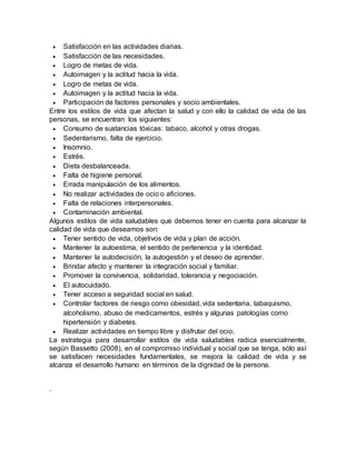  Satisfacción en las actividades diarias. 
 Satisfacción de las necesidades. 
 Logro de metas de vida. 
 Autoimagen y la actitud hacia la vida. 
 Logro de metas de vida. 
 Autoimagen y la actitud hacia la vida. 
 Participación de factores personales y socio ambientales. 
Entre los estilos de vida que afectan la salud y con ello la calidad de vida de las 
personas, se encuentran los siguientes: 
 Consumo de sustancias tóxicas: tabaco, alcohol y otras drogas. 
 Sedentarismo, falta de ejercicio. 
 Insomnio. 
 Estrés. 
 Dieta desbalanceada. 
 Falta de higiene personal. 
 Errada manipulación de los alimentos. 
 No realizar actividades de ocio o aficiones. 
 Falta de relaciones interpersonales. 
 Contaminación ambiental. 
Algunos estilos de vida saludables que debemos tener en cuenta para alcanzar la 
calidad de vida que deseamos son: 
 Tener sentido de vida, objetivos de vida y plan de acción. 
 Mantener la autoestima, el sentido de pertenencia y la identidad. 
 Mantener la autodecisión, la autogestión y el deseo de aprender. 
 Brindar afecto y mantener la integración social y familiar. 
 Promover la convivencia, solidaridad, tolerancia y negociación. 
 El autocuidado. 
 Tener acceso a seguridad social en salud. 
 Controlar factores de riesgo como obesidad, vida sedentaria, tabaquismo, 
alcoholismo, abuso de medicamentos, estrés y algunas patologías como 
hipertensión y diabetes. 
 Realizar actividades en tiempo libre y disfrutar del ocio. 
La estrategia para desarrollar estilos de vida saludables radica esencialmente, 
según Bassetto (2008), en el compromiso individual y social que se tenga, sólo así 
se satisfacen necesidades fundamentales, se mejora la calidad de vida y se 
alcanza el desarrollo humano en términos de la dignidad de la persona. 
. 
 