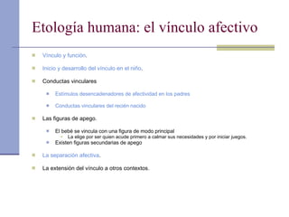 Etología humana: el vínculo afectivo Vínculo y función . Inicio y desarrollo del vínculo en el niño . Conductas vinculares Estímulos desencadenadores de afectividad en los padres Conductas vinculares del recién nacido Las figuras de apego. El bebé se vincula con una figura de modo principal La elige por ser quien acude primero a calmar sus necesidades y por iniciar juegos. Existen figuras secundarias de apego La separación afectiva . La extensión del vínculo a otros contextos. 