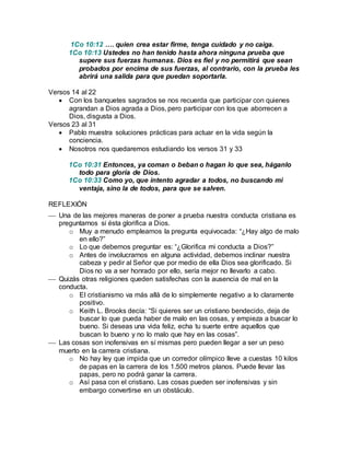 1Co 10:12 …. quien crea estar firme, tenga cuidado y no caiga. 
1Co 10:13 Ustedes no han tenido hasta ahora ninguna prueba que 
supere sus fuerzas humanas. Dios es fiel y no permitirá que sean 
probados por encima de sus fuerzas, al contrario, con la prueba les 
abrirá una salida para que puedan soportarla. 
Versos 14 al 22 
 Con los banquetes sagrados se nos recuerda que participar con quienes 
agrandan a Dios agrada a Dios, pero participar con los que aborrecen a 
Dios, disgusta a Dios. 
Versos 23 al 31 
 Pablo muestra soluciones prácticas para actuar en la vida según la 
conciencia. 
 Nosotros nos quedaremos estudiando los versos 31 y 33 
1Co 10:31 Entonces, ya coman o beban o hagan lo que sea, háganlo 
todo para gloria de Dios. 
1Co 10:33 Como yo, que intento agradar a todos, no buscando mi 
ventaja, sino la de todos, para que se salven. 
REFLEXIÓN 
 Una de las mejores maneras de poner a prueba nuestra conducta cristiana es 
preguntarnos si ésta glorifica a Dios. 
o Muy a menudo empleamos la pregunta equivocada: “¿Hay algo de malo 
en ello?” 
o Lo que debemos preguntar es: “¿Glorifica mi conducta a Dios?” 
o Antes de involucrarnos en alguna actividad, debemos inclinar nuestra 
cabeza y pedir al Señor que por medio de ella Dios sea glorificado. Si 
Dios no va a ser honrado por ello, sería mejor no llevarlo a cabo. 
 Quizás otras religiones queden satisfechas con la ausencia de mal en la 
conducta. 
o El cristianismo va más allá de lo simplemente negativo a lo claramente 
positivo. 
o Keith L. Brooks decía: “Si quieres ser un cristiano bendecido, deja de 
buscar lo que pueda haber de malo en las cosas, y empieza a buscar lo 
bueno. Si deseas una vida feliz, echa tu suerte entre aquellos que 
buscan lo bueno y no lo malo que hay en las cosas”. 
 Las cosas son inofensivas en sí mismas pero pueden llegar a ser un peso 
muerto en la carrera cristiana. 
o No hay ley que impida que un corredor olímpico lleve a cuestas 10 kilos 
de papas en la carrera de los 1.500 metros planos. Puede llevar las 
papas, pero no podrá ganar la carrera. 
o Así pasa con el cristiano. Las cosas pueden ser inofensivas y sin 
embargo convertirse en un obstáculo. 
 