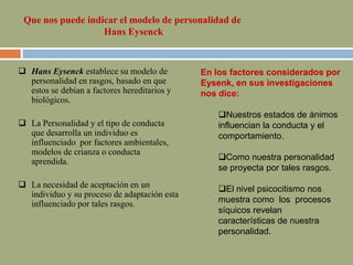  Hans Eysenck establece su modelo de
personalidad en rasgos, basado en que
estos se debían a factores hereditarios y
biológicos.
 La Personalidad y el tipo de conducta
que desarrolla un individuo es
influenciado por factores ambientales,
modelos de crianza o conducta
aprendida.
 La necesidad de aceptación en un
individuo y su proceso de adaptación esta
influenciado por tales rasgos.
Que nos puede indicar el modelo de personalidad de
Hans Eysenck
En los factores considerados por
Eysenk, en sus investigaciones
nos dice:
Nuestros estados de ánimos
influencian la conducta y el
comportamiento.
Como nuestra personalidad
se proyecta por tales rasgos.
El nivel psicocitismo nos
muestra como los procesos
síquicos revelan
características de nuestra
personalidad.
 
