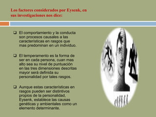  El comportamiento y la conducta
son procesos causales a las
características en rasgos que
mas predominan en un individuo.
 El temperamento es la forma de
ser en cada persona, cuan mas
alto sea su nivel de puntuación
en las tres dimensiones descritas
mayor será definida su
personalidad por tales rasgos.
 Aunque estas características en
rasgos pueden ser distintivos
propios de la personalidad,
Eysenk, establece las causas
genéticas y ambientales como un
elemento determinante.
Los factores considerados por Eysenk, en
sus investigaciones nos dice:
 