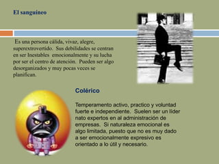 El sanguíneo
Es una persona cálida, vivaz, alegre,
superextrovertido. Sus debilidades se centran
en ser Inestables emocionalmente y su lucha
por ser el centro de atención. Pueden ser algo
desorganizados y muy pocas veces se
planifican.
Colérico
Temperamento activo, practico y voluntad
fuerte e independiente. Suelen ser un líder
nato expertos en al administración de
empresas. Si naturaleza emocional es
algo limitada, puesto que no es muy dado
a ser emocionalmente expresivo es
orientado a lo útil y necesario.
 