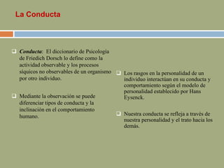 La Conducta
 Conducta: El diccionario de Psicología
de Friedich Dorsch lo define como la
actividad observable y los procesos
síquicos no observables de un organismo
por otro individuo.
 Mediante la observación se puede
diferenciar tipos de conducta y la
inclinación en el comportamiento
humano.
 Los rasgos en la personalidad de un
individuo interactúan en su conducta y
comportamiento según el modelo de
personalidad establecido por Hans
Eysenck.
 Nuestra conducta se refleja a través de
nuestra personalidad y el trato hacia los
demás.
 
