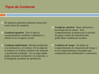 Tipos de Conducta
 En aspectos generales podemos mencionar
cuatro tipos de conducta.
 Conducta agonista: Este el tipo de
comportamiento combativo (defensivo y
ofensivo) en el aspecto social.
 Conducta ambivalente: Muestra tendencias
a la inclinación y al rechazo. En la etapa de
la infancia es el deseo instintivo de atención
y aprobación constante. En su etapa adulta
puede presentar inclinación a la sumisión, y
la búsqueda constante de aprobación.
 Conducta colectiva: Hace referencia a
psicología de las masas. Este
comportamiento se genera por la presión
de grupo, medio de comunicación,
publicidad o tendencias sociales.
 Conducta de riesgo: Se refiere al
comportamiento en situaciones de riesgo y
no al comportamiento arriesgado que
comprende actos deliberados a conciencia.
 