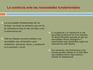 La conducta ante las necesidades fundamentales
 Las necesidades fundamentales del ser
humano van desde las primaria, que son las
de subsistencia hasta la mas elevadas como
la autorrealización.
 Todo ser humano necesita satisfacer sus
necesidades mas elementales como
alimentarse, descansar, afecto, y aceptación
en lo personal y social.
 La aceptación y la valoración es una
necesidad existencial en el ser humano.
Su desarrollo pleno precede en que sus
necesidades físicas, biológicas o
emocionales sean satisfechas según sus
expectativas individuales.
 Las carencias o las limitaciones a las
mismas pueden reflejar en el individuo
una conducta hostil, baja estima o
sentido de inadaptación.
 