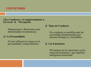 CONTENIDO
 Tipos de Conducta
La conducta se modifica ante las
necesidades fundamentales por
factores biológicos y heredables.
 Las Emociones
El manejo de las emociones en las
relaciones humanas y que significa
inteligencia emocional.
La Conducta y el comportamiento a
través de la Percepción.
Impresiones y Reacciones ante
determinadas circunstancias.
 La Personalidad.
Como influyen los rasgos en la
personalidad y temperamentos.
 