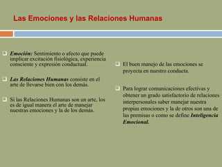 Las Emociones y las Relaciones Humanas
 Emoción: Sentimiento o afecto que puede
implicar excitación fisiológica, experiencia
consciente y expresión conductual.
 Las Relaciones Humanas consiste en el
arte de llevarse bien con los demás.
 Si las Relaciones Humanas son un arte, los
es de igual manera el arte de manejar
nuestras emociones y la de los demás.
 El buen manejo de las emociones se
proyecta en nuestro conducta.
 Para lograr comunicaciones efectivas y
obtener un grado satisfactorio de relaciones
interpersonales saber manejar nuestra
propias emociones y la de otros son una de
las premisas o como se define Inteligencia
Emocional.
 