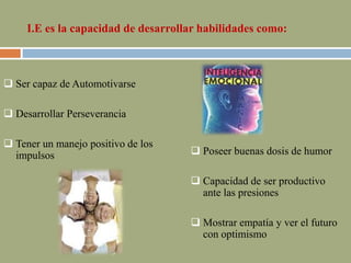 I.E es la capacidad de desarrollar habilidades como:
 Ser capaz de Automotivarse
 Desarrollar Perseverancia
 Tener un manejo positivo de los
impulsos  Poseer buenas dosis de humor
 Capacidad de ser productivo
ante las presiones
 Mostrar empatía y ver el futuro
con optimismo
 