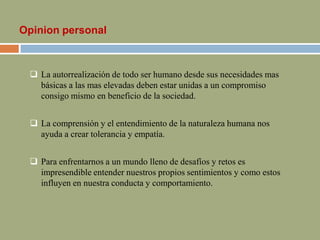 Opinion personal
 La autorrealización de todo ser humano desde sus necesidades mas
básicas a las mas elevadas deben estar unidas a un compromiso
consigo mismo en beneficio de la sociedad.
 La comprensión y el entendimiento de la naturaleza humana nos
ayuda a crear tolerancia y empatía.
 Para enfrentarnos a un mundo lleno de desafíos y retos es
impresendible entender nuestros propios sentimientos y como estos
influyen en nuestra conducta y comportamiento.
 