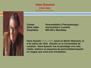 Hans Eysenck
(1916-1998)
(Psicólogo factorialista)
Campo Personalidad y Psicopatología
Alma máter Universidad e Londres
Hospitales Mill Hill y Maudsley
Hans Eysenk(1916-1998) nació en Berlín Alemania, el
4 de marzo de 1916. Estudio en la Universidad de
Londres. Hans Eysenk, fue el psicólogo vivo más
citado, elaboro un esquema de personalidad basado
en rasgos que creía eran heredados.
 