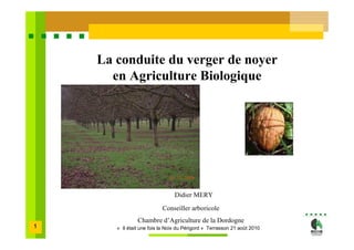 La conduite du verger de noyer
      en Agriculture Biologique




                                Didier MERY
                           Conseiller arboricole
                Chambre d’Agriculture de la Dordogne
1      « Il était une fois la Noix du Périgord » Terrasson 21 août 2010
 