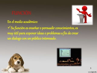 FUNCIÓN
En el medioacadémico:
Su función es enseñar o persuadir conocimientos, es
muy útil para exponer ideas o problemas a fin de crear
un dialogo con un público interesado.
3
 