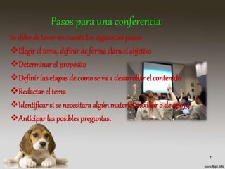 Pasos para una conferencia
Se debe de teneren cuenta los siguientes pasos:
Elegir el tema, definirde formaclara el objetivo
Determinar el propósito
Definir las etapasde como se va a desarrollar el contenido
Redactar el tema
Identificar si se necesitara algún material auxiliar o de apoyo
Anticiparlas posibles preguntas.
7
 