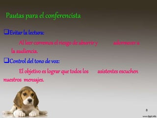 Pautas para el conferencista
Evitar la lectura:
Al leer corremos el riesgo de aburriry adormecer a
la audiencia.
Control del tono de voz:
El objetivo es lograr que todos los asistentes escuchen
nuestros mensajes.
8
 