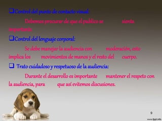Control del punto de contacto visual:
Debemosprocurar de que el publico se sienta
importante.
Control del lenguaje corporal:
Se debe manejar la audiencia con moderación, esto
implicalos movimientosde manos y el resto del cuerpo.
 Trato cuidadoso y respetuoso de la audiencia:
Durante el desarrollo es importante mantener el respeto con
la audiencia, para que así evitemosdiscusiones.
9
 