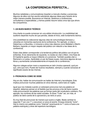 LA CONFERENCIA PERFECTA...

Muchos radialistas y comunicadoras imparten a menudo charlas y ponencias.
Algunos de ellos nos han escrito solicitando algunas ideas para hacerlo de la
mejor manera posible. Buscamos en Internet, asistimos a conferencias,
consultamos a especialistas, y hemos podido resumir estos cinco tips que ahora
les compartimos.


1- UN BUEN MARCO TEÓRICO

Una charla no puede comenzar sin una sólida introducción. La credibilidad del
auditorio depende mucho de que perciba, desde el inicio, este fundamento teórico.

Una posibilidad es coleccionar algunas citas de comunicólogos famosos y
ubicarlas en momentos oportunos de la conferencia. Por ejemplo, si citas a
Habermas o a Bourdieu, o inclusive a otros más clásicos como Mattelart o Martín
Barbero, lograrás un mayor respeto del público con relación a las ideas de tu
conferencia.

Estas citas deben corresponder a la tendencia política del público con el que te
enfrentas. Si es claramente de izquierda, no dudes en citar a Marx. Una frase de
El Capital le aporta un toque militante a tu ponencia. También puedes citar a
Ramonet o a Laclau. Apréndete un par de frases suyas, menciona algunos de sus
libros y aumentarás considerablemente el impacto de tu conferencia.

Algunos colegas echan mano a expesiones en latín (modus operandi, quid pro
quo, sine qua non). Puede dar buenos resultados, siempre y cuando conozcas el
significado exacto de las mismas.


2- PRONUNCIA COMO SE DEBE

Hoy en día, hablar de comunicación es hablar de Internet y tecnologías. Esto
implica pronunciar muchas palabras en otros idiomas, sobre todo en inglés.

Igual que nos molesta cuando un extranjero pronuncia mal una palabra en
español, debemos pensar en el fastidio que les provoca a los de fuera nuestra
mala pronunciación de palabras que ya forman parte del vocabulario cotidiano. Por
ejemplo, los nombres de las redes sociales. Si dices “Tuiter” así, sin más, el
público se dará cuenta de tu ignorancia y se reirá un poco.

Es muy fácil de pronunciar de manera que suene a inglés. Basta cambiar la
segunda “t” por una “r” y oscurecer un poco el acento. Ensaya diciendo “tuirer”.
Haz lo mismo con palabras como “Internet” (acentuando la “i” como si fuera una
palabra esdrújula) y otras del repertorio tecnológico.
 