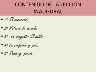 CONTENIDO DE LA LECCIÓN
                     INAUGURAL
• 1º El encuentro.
• 2º Retazos de su vida.
• 3º La tragedia: El exilio.
• 4º La confesión y guía.
• 5º Razón y poesía.
 