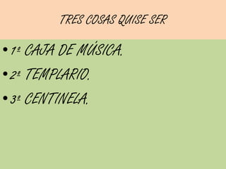 TRES COSAS QUISE SER

• 1º CAJA DE MÚSICA.
• 2º TEMPLARIO.
• 3º CENTINELA.
 