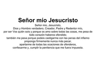Señor mío Jesucristo
Señor mio, Jesucristo,
Dios y Hombre verdadero, Creador, Padre y Redentor mío,
por ser Vos quién sois y porque os amo sobre todas las cosas, me pesa de
todo corazón haberos ofendido;
también me pesa porque podeis castigarme con las penas del infierno
propongo firmemente nunca más pecar,
apartarme de todas las ocaciones de ofenderos,
confesarme y, cumplir la penitencia que me fuera impuesta.
 