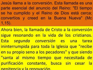 Jesús llama a la conversión. Esta llamada es una
parte esencial del anuncio del Reino: "El tiempo
se ha cumplido y el Reino de Dios está cerca;
convertíos y creed en la Buena Nueva" (Mc
1,15).
Ahora bien, la llamada de Cristo a la conversión
sigue resonando en la vida de los cristianos.
Esta segunda conversión es una tarea
ininterrumpida para toda la Iglesia que "recibe
en su propio seno a los pecadores" y que siendo
"santa al mismo tiempo que necesitada de
purificación constante, busca sin cesar la
 