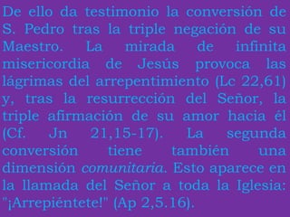 De ello da testimonio la conversión de
S. Pedro tras la triple negación de su
Maestro. La mirada de infinita
misericordia de Jesús provoca las
lágrimas del arrepentimiento (Lc 22,61)
y, tras la resurrección del Señor, la
triple afirmación de su amor hacia él
(Cf. Jn 21,15-17). La segunda
conversión tiene también una
dimensión comunitaria. Esto aparece en
la llamada del Señor a toda la Iglesia:
"¡Arrepiéntete!" (Ap 2,5.16).
 