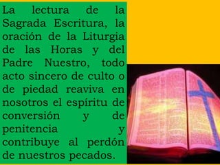 La lectura de la
Sagrada Escritura, la
oración de la Liturgia
de las Horas y del
Padre Nuestro, todo
acto sincero de culto o
de piedad reaviva en
nosotros el espíritu de
conversión y de
penitencia y
contribuye al perdón
de nuestros pecados.
 