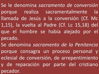 Se le denomina sacramento de conversión
porque realiza sacramentalmente la
llamada de Jesús a la conversión (Cf. Mc
1,15), la vuelta al Padre (Cf. Lc 15,18) del
que el hombre se había alejado por el
pecado.
Se denomina sacramento de la Penitencia
porque consagra un proceso personal y
eclesial de conversión, de arrepentimiento
y de reparación por parte del cristiano
pecador.
 