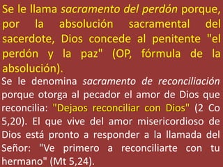 Se le llama sacramento del perdón porque,
por la absolución sacramental del
sacerdote, Dios concede al penitente "el
perdón y la paz" (OP, fórmula de la
absolución).
Se le denomina sacramento de reconciliación
porque otorga al pecador el amor de Dios que
reconcilia: "Dejaos reconciliar con Dios" (2 Co
5,20). El que vive del amor misericordioso de
Dios está pronto a responder a la llamada del
Señor: "Ve primero a reconciliarte con tu
hermano" (Mt 5,24).
 