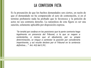 LA CONFESION FICTA
Es la presunción de que los hechos demandados son ciertos, en razón de
que el demandado no ha comparecido al acto de contestación, si en el
termino probatorio nada ha probado que le favorezca y la petición de
actos no sea contraria derecho. La naturaleza de esta figura es ser una
sanción, solamente aplicable por disposición expresa.
“Se tendrá por confesa en las posiciones que la parte contraria haga
legalmente en presencia del Tribunal, a la que se negare a
contestarlas, a menos que al absolvente, por su propia
determinación, se niegue a contestar la posición por considerarla
impertinente, y así resulte declara por el Tribunal en la sentencia
definitiva…. “ Art. 412 del C.P.C.
 